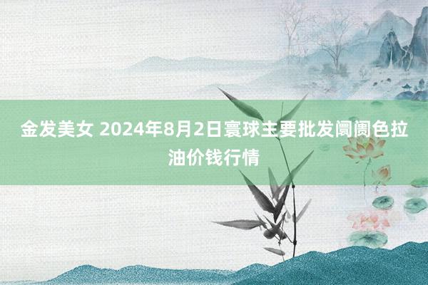 金发美女 2024年8月2日寰球主要批发阛阓色拉油价钱行情