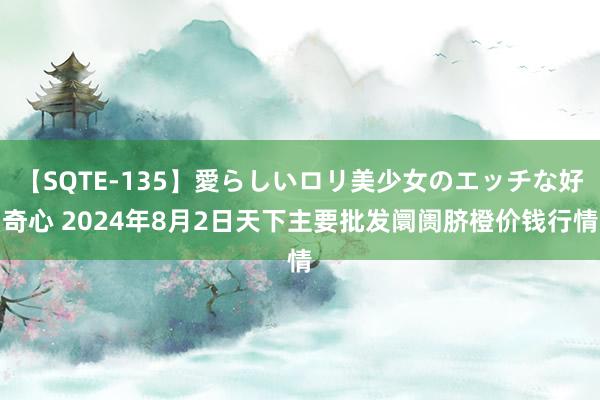 【SQTE-135】愛らしいロリ美少女のエッチな好奇心 2024年8月2日天下主要批发阛阓脐橙价钱行情