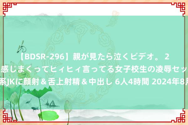 【BDSR-296】親が見たら泣くビデオ。 2 死にたくなるほど辛いのに感じまくってヒィヒィ言ってる女子校生の凌辱セックス。清楚系JKに顔射＆舌上射精＆中出し 6人4時間 2024年8月2日寰宇主要批发商场良薯价钱行情