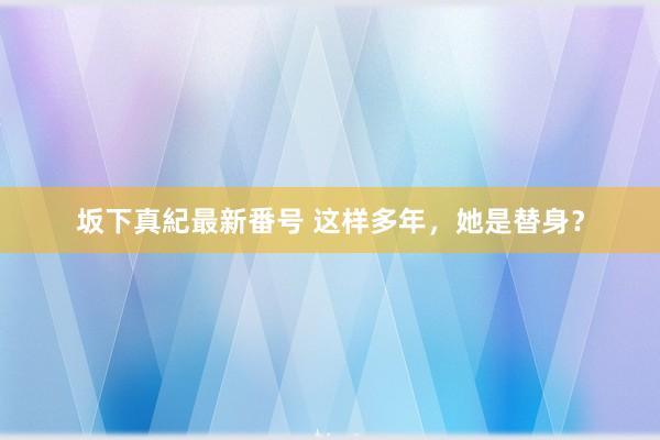 坂下真紀最新番号 这样多年，她是替身？