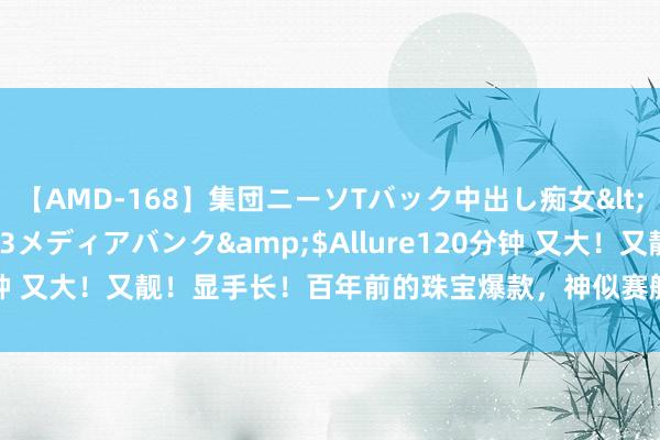 【AMD-168】集団ニーソTバック中出し痴女</a>2007-11-23メディアバンク&$Allure120分钟 又大！又靓！显手长！百年前的珠宝爆款，神似赛艇的Navette适度