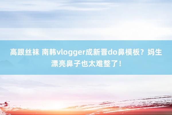 高跟丝袜 南韩vlogger成新晋do鼻模板？妈生漂亮鼻子也太难整了！