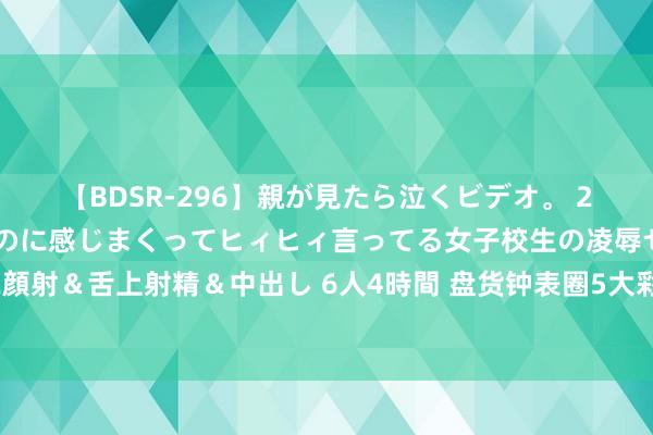 【BDSR-296】親が見たら泣くビデオ。 2 死にたくなるほど辛いのに感じまくってヒィヒィ言ってる女子校生の凌辱セックス。清楚系JKに顔射＆舌上射精＆中出し 6人4時間 盘货钟表圈5大彩虹表，最贵价值2千万，劳力士果然不是最顶的？