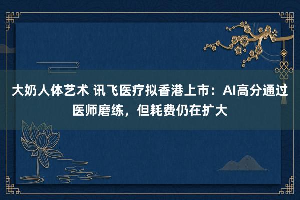 大奶人体艺术 讯飞医疗拟香港上市：AI高分通过医师磨练，但耗费仍在扩大