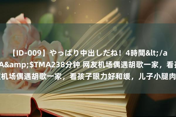 【ID-009】やっぱり中出しだね！4時間</a>2009-05-08TMA&$TMA238分钟 网友机场偶遇胡歌一家，看孩子眼力好和缓，儿子小腿肉嘟嘟好可人！