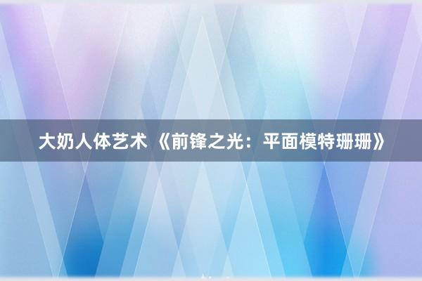 大奶人体艺术 《前锋之光：平面模特珊珊》