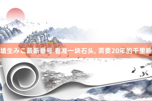 埴生みこ最新番号 看准一块石头， 需要20年的千里睡