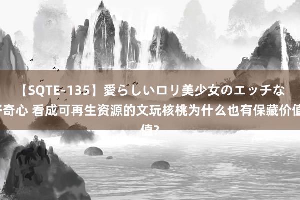 【SQTE-135】愛らしいロリ美少女のエッチな好奇心 看成可再生资源的文玩核桃为什么也有保藏价值?