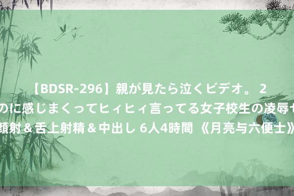 【BDSR-296】親が見たら泣くビデオ。 2 死にたくなるほど辛いのに感じまくってヒィヒィ言ってる女子校生の凌辱セックス。清楚系JKに顔射＆舌上射精＆中出し 6人4時間 《月亮与六便士》：一个东谈主最佳的活法，不是奇迹有成，不是家庭幸福，而是……