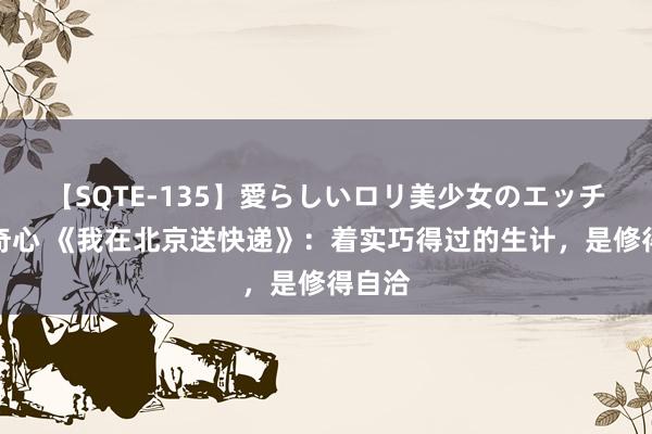 【SQTE-135】愛らしいロリ美少女のエッチな好奇心 《我在北京送快递》：着实巧得过的生计，是修得自洽