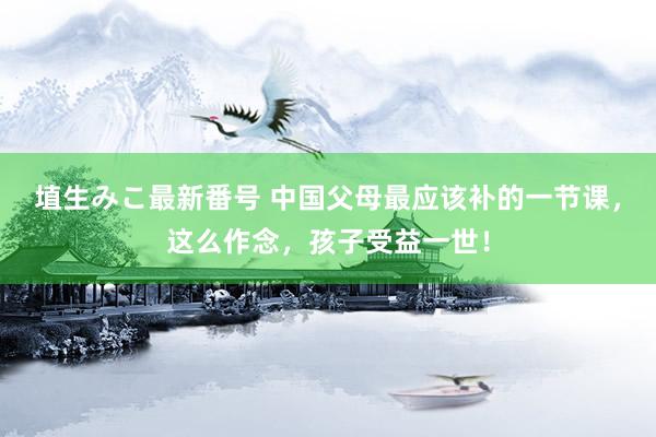 埴生みこ最新番号 中国父母最应该补的一节课，这么作念，孩子受益一世！