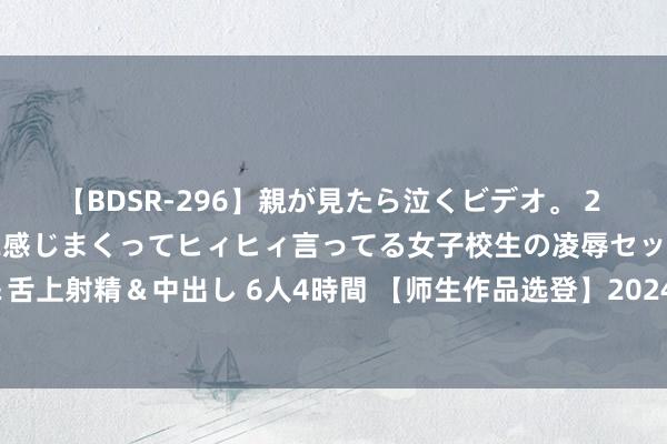 【BDSR-296】親が見たら泣くビデオ。 2 死にたくなるほど辛いのに感じまくってヒィヒィ言ってる女子校生の凌辱セックス。清楚系JKに顔射＆舌上射精＆中出し 6人4時間 【师生作品选登】2024年4月常州统考作文“与东说念主再见与了解自我”