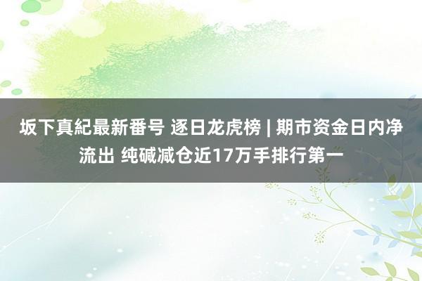 坂下真紀最新番号 逐日龙虎榜 | 期市资金日内净流出 纯碱减仓近17万手排行第一