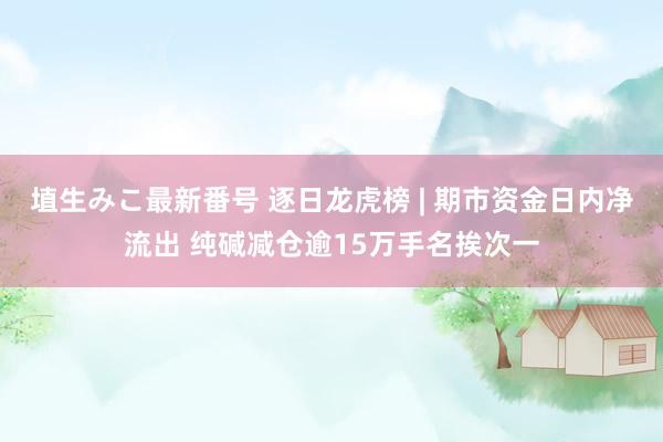 埴生みこ最新番号 逐日龙虎榜 | 期市资金日内净流出 纯碱减仓逾15万手名挨次一