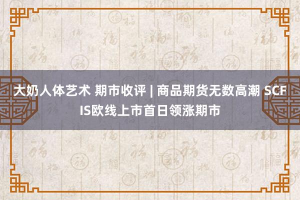 大奶人体艺术 期市收评 | 商品期货无数高潮 SCFIS欧线上市首日领涨期市