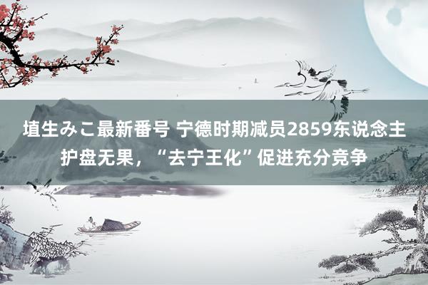 埴生みこ最新番号 宁德时期减员2859东说念主护盘无果，“去宁王化”促进充分竞争