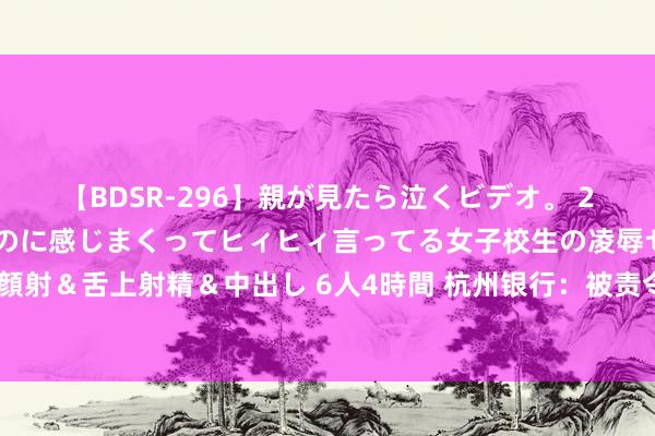 【BDSR-296】親が見たら泣くビデオ。 2 死にたくなるほど辛いのに感じまくってヒィヒィ言ってる女子校生の凌辱セックス。清楚系JKに顔射＆舌上射精＆中出し 6人4時間 杭州银行：被责令整改未公告，年报或涉演叨论说，独董近1年未获任职核准