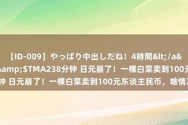 【ID-009】やっぱり中出しだね！4時間</a>2009-05-08TMA&$TMA238分钟 日元崩了！一棵白菜卖到100元东谈主民币，啥情况？