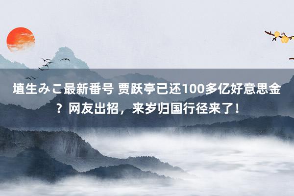 埴生みこ最新番号 贾跃亭已还100多亿好意思金？网友出招，来岁归国行径来了！