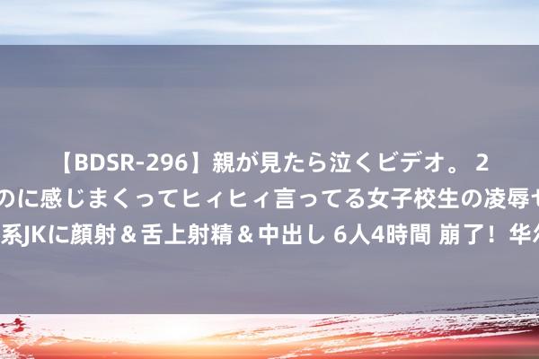 【BDSR-296】親が見たら泣くビデオ。 2 死にたくなるほど辛いのに感じまくってヒィヒィ言ってる女子校生の凌辱セックス。清楚系JKに顔射＆舌上射精＆中出し 6人4時間 崩了！华尔街纷纭发出告诫，大空头”预言能准吗？