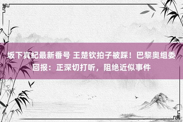 坂下真紀最新番号 王楚钦拍子被踩！巴黎奥组委回报：正深切打听，阻绝近似事件