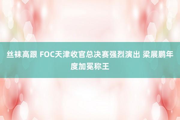 丝袜高跟 FOC天津收官总决赛强烈演出 梁展鹏年度加冕称王