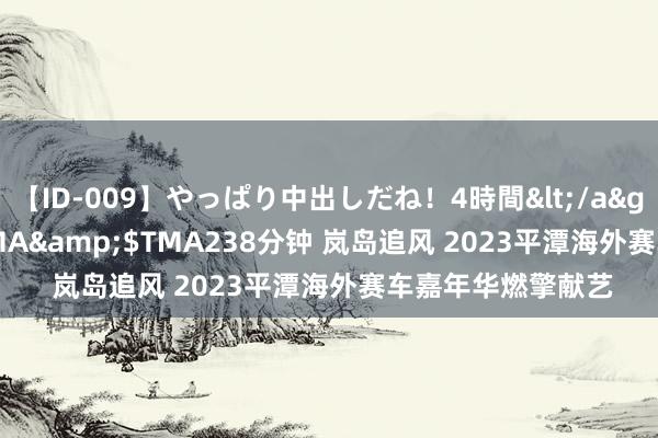 【ID-009】やっぱり中出しだね！4時間</a>2009-05-08TMA&$TMA238分钟 岚岛追风 2023平潭海外赛车嘉年华燃擎献艺