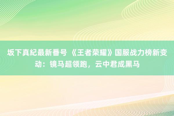 坂下真紀最新番号 《王者荣耀》国服战力榜新变动：镜马超领跑，云中君成黑马