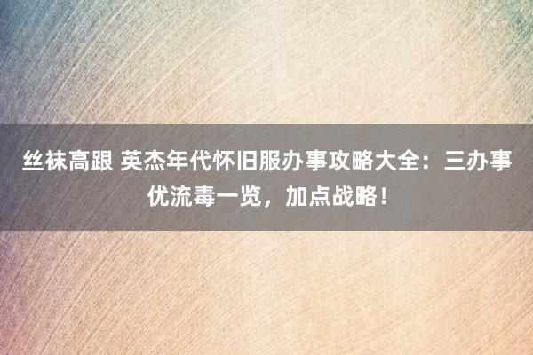 丝袜高跟 英杰年代怀旧服办事攻略大全：三办事优流毒一览，加点战略！