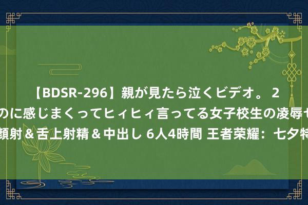 【BDSR-296】親が見たら泣くビデオ。 2 死にたくなるほど辛いのに感じまくってヒィヒィ言ってる女子校生の凌辱セックス。清楚系JKに顔射＆舌上射精＆中出し 6人4時間 王者荣耀：七夕特惠来袭，全枭雄限免，狂妄皮肤返场，尽在其中