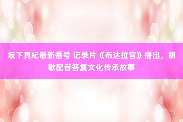 坂下真紀最新番号 记录片《布达拉宫》播出，胡歌配音答复文化传承故事