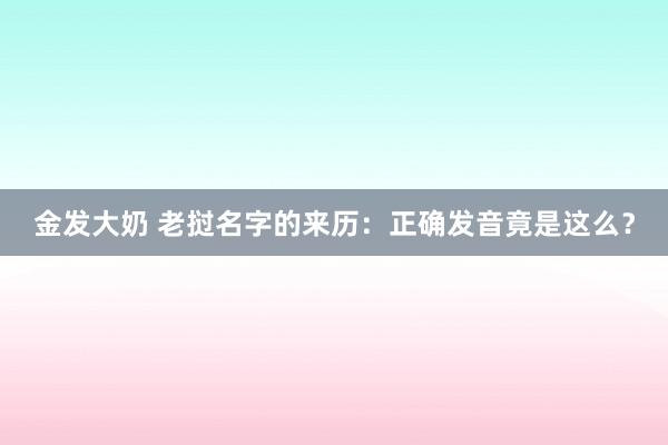 金发大奶 老挝名字的来历：正确发音竟是这么？