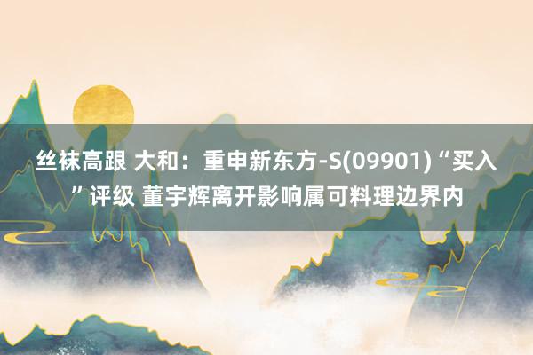 丝袜高跟 大和：重申新东方-S(09901)“买入”评级 董宇辉离开影响属可料理边界内