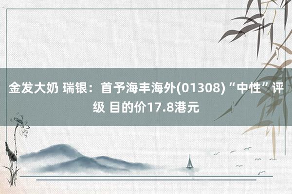 金发大奶 瑞银：首予海丰海外(01308)“中性”评级 目的价17.8港元