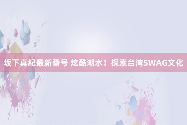 坂下真紀最新番号 炫酷潮水！探索台湾SWAG文化