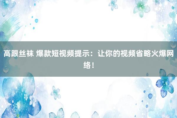 高跟丝袜 爆款短视频提示：让你的视频省略火爆网络！