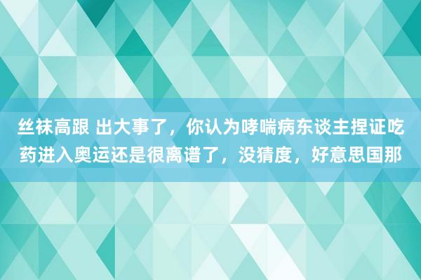 丝袜高跟 出大事了，你认为哮喘病东谈主捏证吃药进入奥运还是很离谱了，没猜度，好意思国那