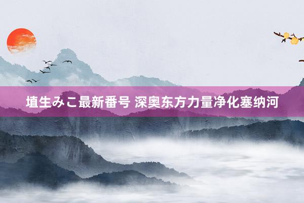 埴生みこ最新番号 深奥东方力量净化塞纳河