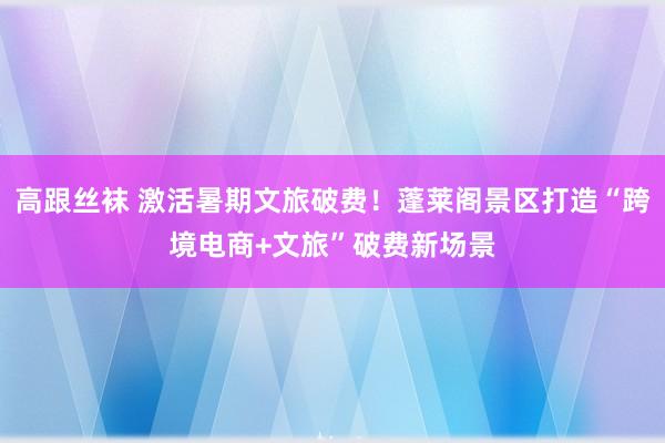 高跟丝袜 激活暑期文旅破费！蓬莱阁景区打造“跨境电商+文旅”破费新场景