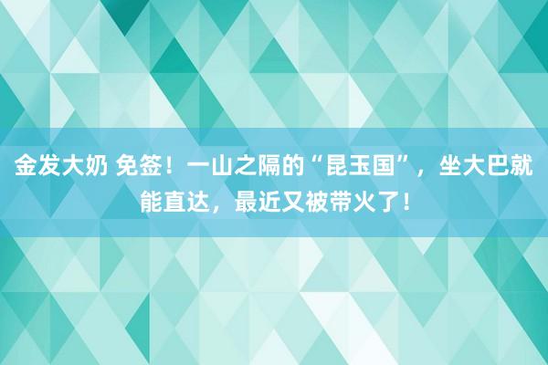 金发大奶 免签！一山之隔的“昆玉国”，坐大巴就能直达，最近又被带火了！