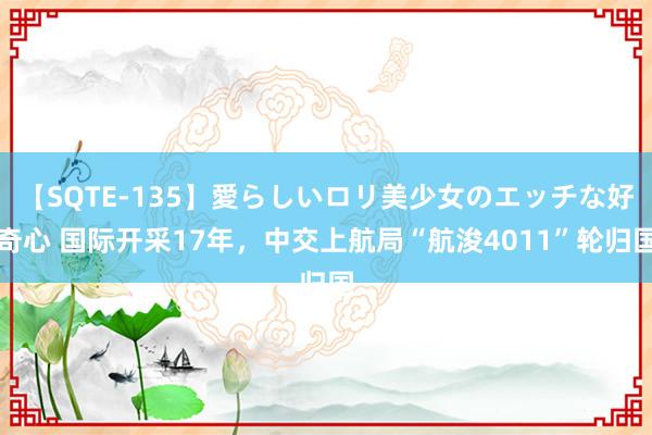 【SQTE-135】愛らしいロリ美少女のエッチな好奇心 国际开采17年，中交上航局“航浚4011”轮归国