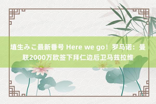 埴生みこ最新番号 Here we go！罗马诺：曼联2000万欧签下拜仁边后卫马兹拉维