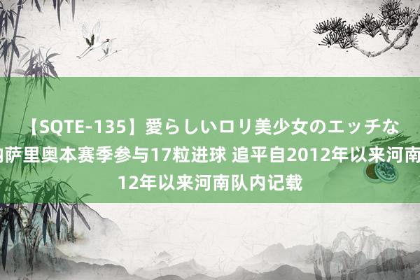 【SQTE-135】愛らしいロリ美少女のエッチな好奇心 纳萨里奥本赛季参与17粒进球 追平自2012年以来河南队内记载