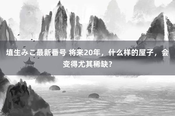 埴生みこ最新番号 将来20年，什么样的屋子，会变得尤其稀缺？