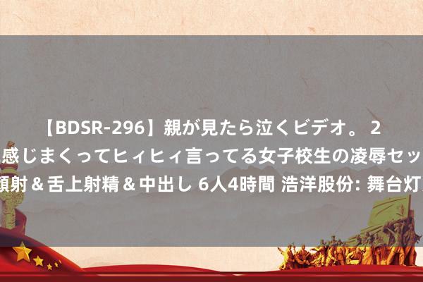 【BDSR-296】親が見たら泣くビデオ。 2 死にたくなるほど辛いのに感じまくってヒィヒィ言ってる女子校生の凌辱セックス。清楚系JKに顔射＆舌上射精＆中出し 6人4時間 浩洋股份: 舞台灯光商场景气度全体向好， 将寻求更多发展机遇