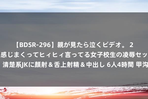 【BDSR-296】親が見たら泣くビデオ。 2 死にたくなるほど辛いのに感じまくってヒィヒィ言ってる女子校生の凌辱セックス。清楚系JKに顔射＆舌上射精＆中出し 6人4時間 甲沟炎夏日高发， 作念好督察很弥留