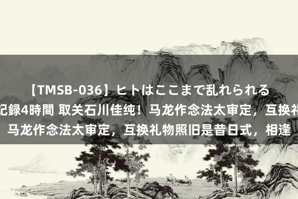 【TMSB-036】ヒトはここまで乱れられる 理性崩壊と豪快絶頂の記録4時間 取关石川佳纯！马龙作念法太审定，互换礼物照旧是昔日式，相逢