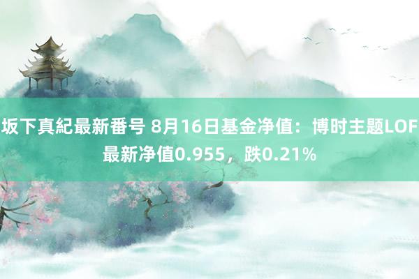 坂下真紀最新番号 8月16日基金净值：博时主题LOF最新净值0.955，跌0.21%