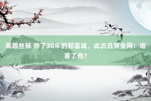 高跟丝袜 帅了30年的郭富城，此次丑哭全网：谁害了他？