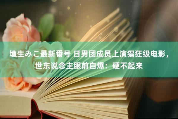 埴生みこ最新番号 日男团成员上演猖狂级电影，世东说念主眼前自爆：硬不起来